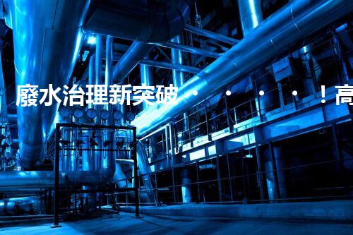 廢水治理新突破！高濃度廢水問題迎來終極解決方案？